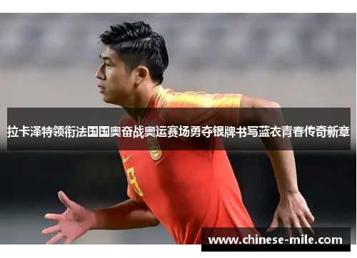 拉卡泽特领衔法国国奥奋战奥运赛场勇夺银牌书写蓝衣青春传奇新章
